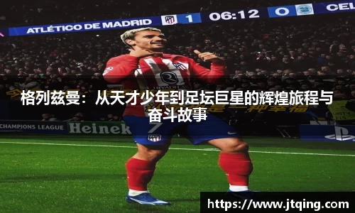 格列兹曼：从天才少年到足坛巨星的辉煌旅程与奋斗故事