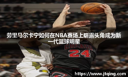 劳里马尔卡宁如何在NBA赛场上崭露头角成为新一代篮球明星